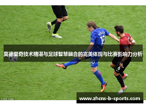 莫德里奇技术精湛与足球智慧融合的完美体现与比赛影响力分析