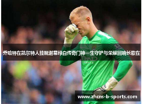 乔哈特在凯尔特人挂靴谢幕绿白传奇门神一生守护与荣耀回响长歌在 乔哈特在凯尔特人挂靴谢幕绿白传奇门神一生守护与荣耀回响长歌在