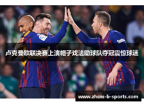 卢克曼欧联决赛上演帽子戏法助球队夺冠震惊球迷 卢克曼欧联决赛上演帽子戏法助球队夺冠震惊球迷