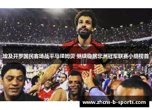 埃及开罗国民客场战平马泽姆贝 继续稳居非洲冠军联赛小组榜首 埃及开罗国民客场战平马泽姆贝 继续稳居非洲冠军联赛小组榜首