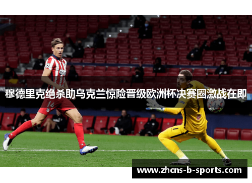 穆德里克绝杀助乌克兰惊险晋级欧洲杯决赛圈激战在即