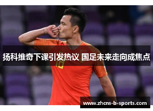 扬科维奇下课引发热议 国足未来走向成焦点 扬科维奇下课引发热议 国足未来走向成焦点